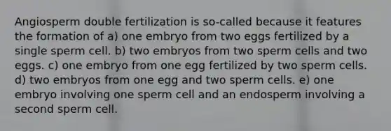 Angiosperm double fertilization is so-called because it features the formation of a) one embryo from two eggs fertilized by a single sperm cell. b) two embryos from two sperm cells and two eggs. c) one embryo from one egg fertilized by two sperm cells. d) two embryos from one egg and two sperm cells. e) one embryo involving one sperm cell and an endosperm involving a second sperm cell.