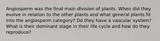 Angiosperm was the final main division of plants. When did they evolve in relation to the other plants and what general plants fit into the angiosperm category? Do they have a vascular system? What is their dominant stage in their life cycle and how do they reproduce?