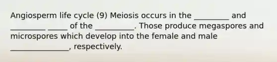 Angiosperm life cycle (9) Meiosis occurs in the _________ and _________ _____ of the __________. Those produce megaspores and microspores which develop into the female and male _______________, respectively.