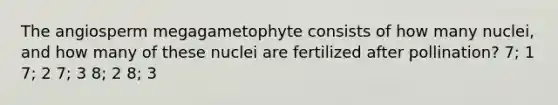 The angiosperm megagametophyte consists of how many nuclei, and how many of these nuclei are fertilized after pollination? 7; 1 7; 2 7; 3 8; 2 8; 3