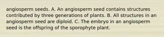 angiosperm seeds. A. An angiosperm seed contains structures contributed by three generations of plants. B. All structures in an angiosperm seed are diploid. C. The embryo in an angiosperm seed is the offspring of the sporophyte plant.