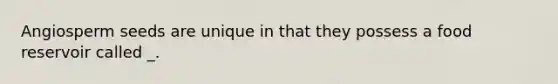 Angiosperm seeds are unique in that they possess a food reservoir called _.