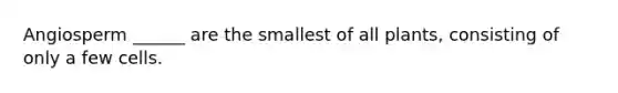 Angiosperm ______ are the smallest of all plants, consisting of only a few cells.