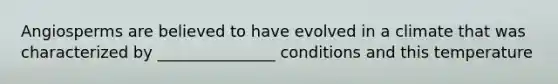 Angiosperms are believed to have evolved in a climate that was characterized by _______________ conditions and this temperature