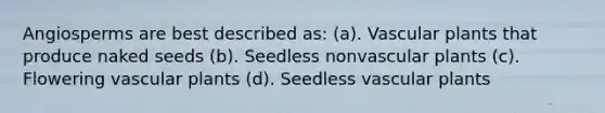 Angiosperms are best described as: (a). Vascular plants that produce naked seeds (b). Seedless nonvascular plants (c). Flowering vascular plants (d). Seedless vascular plants