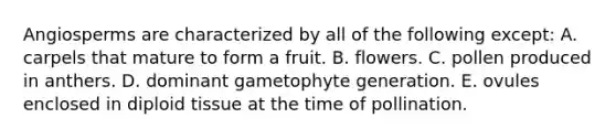 Angiosperms are characterized by all of the following except: A. carpels that mature to form a fruit. B. flowers. C. pollen produced in anthers. D. dominant gametophyte generation. E. ovules enclosed in diploid tissue at the time of pollination.