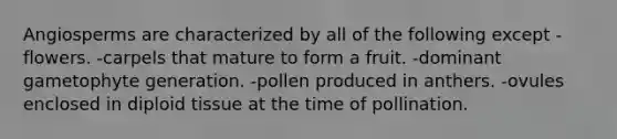 Angiosperms are characterized by all of the following except -flowers. -carpels that mature to form a fruit. -dominant gametophyte generation. -pollen produced in anthers. -ovules enclosed in diploid tissue at the time of pollination.