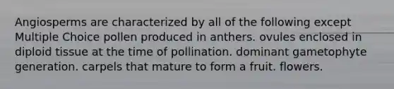 Angiosperms are characterized by all of the following except Multiple Choice pollen produced in anthers. ovules enclosed in diploid tissue at the time of pollination. dominant gametophyte generation. carpels that mature to form a fruit. flowers.