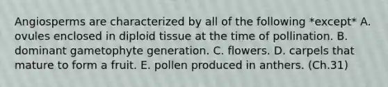 Angiosperms are characterized by all of the following *except* A. ovules enclosed in diploid tissue at the time of pollination. B. dominant gametophyte generation. C. flowers. D. carpels that mature to form a fruit. E. pollen produced in anthers. (Ch.31)