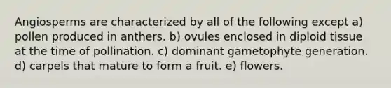 Angiosperms are characterized by all of the following except a) pollen produced in anthers. b) ovules enclosed in diploid tissue at the time of pollination. c) dominant gametophyte generation. d) carpels that mature to form a fruit. e) flowers.