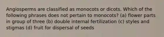 Angiosperms are classified as monocots or dicots. Which of the following phrases does not pertain to monocots? (a) flower parts in group of three (b) double internal fertilization (c) styles and stigmas (d) fruit for dispersal of seeds