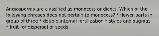 Angiosperms are classified as monocots or dicots. Which of the following phrases does not pertain to monocots? * flower parts in group of three * double internal fertilization * styles and stigmas * fruit for dispersal of seeds