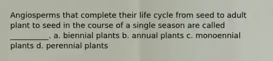 Angiosperms that complete their life cycle from seed to adult plant to seed in the course of a single season are called __________. a. biennial plants b. annual plants c. monoennial plants d. perennial plants