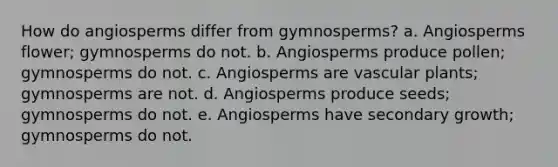 How do angiosperms differ from gymnosperms? a. Angiosperms flower; gymnosperms do not. b. Angiosperms produce pollen; gymnosperms do not. c. Angiosperms are vascular plants; gymnosperms are not. d. Angiosperms produce seeds; gymnosperms do not. e. Angiosperms have secondary growth; gymnosperms do not.