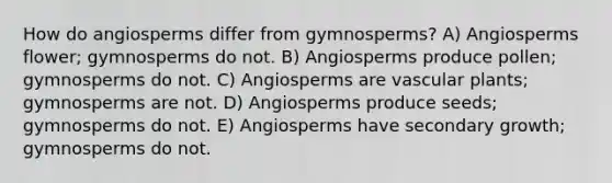 How do angiosperms differ from gymnosperms? A) Angiosperms flower; gymnosperms do not. B) Angiosperms produce pollen; gymnosperms do not. C) Angiosperms are vascular plants; gymnosperms are not. D) Angiosperms produce seeds; gymnosperms do not. E) Angiosperms have secondary growth; gymnosperms do not.