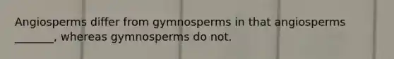 Angiosperms differ from gymnosperms in that angiosperms _______, whereas gymnosperms do not.