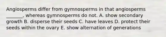 Angiosperms differ from gymnosperms in that angiosperms _______, whereas gymnosperms do not. A. show secondary growth B. disperse their seeds C. have leaves D. protect their seeds within the ovary E. show alternation of generations