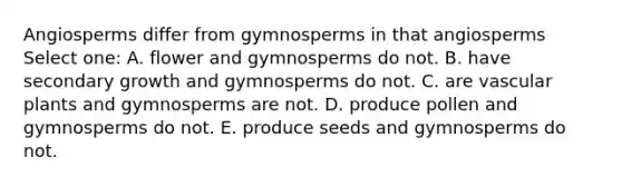 Angiosperms differ from gymnosperms in that angiosperms Select one: A. flower and gymnosperms do not. B. have secondary growth and gymnosperms do not. C. are vascular plants and gymnosperms are not. D. produce pollen and gymnosperms do not. E. produce seeds and gymnosperms do not.