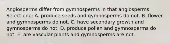 Angiosperms differ from gymnosperms in that angiosperms Select one: A. produce seeds and gymnosperms do not. B. flower and gymnosperms do not. C. have secondary growth and gymnosperms do not. D. produce pollen and gymnosperms do not. E. are vascular plants and gymnosperms are not.