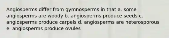 Angiosperms differ from gymnosperms in that a. some angiosperms are woody b. angiosperms produce seeds c. angiosperms produce carpels d. angiosperms are heterosporous e. angiosperms produce ovules