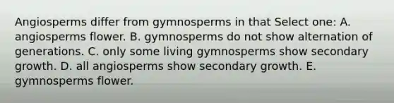 Angiosperms differ from gymnosperms in that Select one: A. angiosperms flower. B. gymnosperms do not show alternation of generations. C. only some living gymnosperms show secondary growth. D. all angiosperms show secondary growth. E. gymnosperms flower.