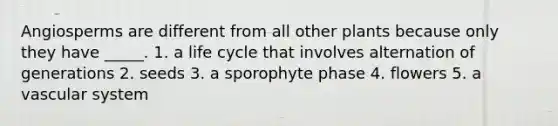 Angiosperms are different from all other plants because only they have _____. 1. a life cycle that involves alternation of generations 2. seeds 3. a sporophyte phase 4. flowers 5. a vascular system