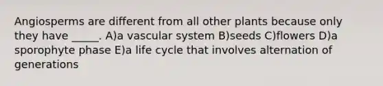 Angiosperms are different from all other plants because only they have _____. A)a vascular system B)seeds C)flowers D)a sporophyte phase E)a life cycle that involves alternation of generations