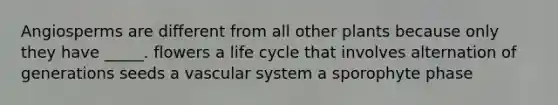 Angiosperms are different from all other plants because only they have _____. flowers a life cycle that involves alternation of generations seeds a vascular system a sporophyte phase