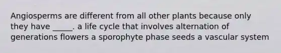 Angiosperms are different from all other plants because only they have _____. a life cycle that involves alternation of generations flowers a sporophyte phase seeds a vascular system