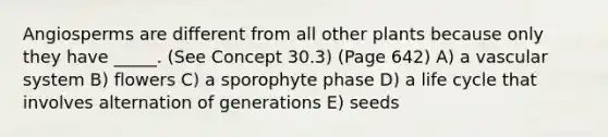 Angiosperms are different from all other plants because only they have _____. (See Concept 30.3) (Page 642) A) a vascular system B) flowers C) a sporophyte phase D) a life cycle that involves alternation of generations E) seeds