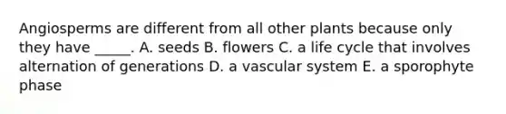 Angiosperms are different from all other plants because only they have _____. A. seeds B. flowers C. a life cycle that involves alternation of generations D. a vascular system E. a sporophyte phase