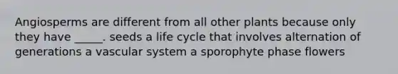 Angiosperms are different from all other plants because only they have _____. seeds a life cycle that involves alternation of generations a vascular system a sporophyte phase flowers