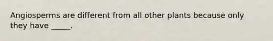 Angiosperms are different from all other plants because only they have _____.