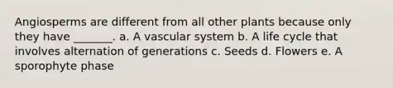 Angiosperms are different from all other plants because only they have _______. a. A vascular system b. A life cycle that involves alternation of generations c. Seeds d. Flowers e. A sporophyte phase