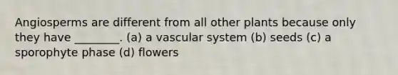 Angiosperms are different from all other plants because only they have ________. (a) a vascular system (b) seeds (c) a sporophyte phase (d) flowers