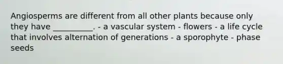 Angiosperms are different from all other plants because only they have __________. - a vascular system - flowers - a life cycle that involves alternation of generations - a sporophyte - phase seeds