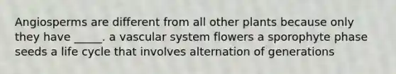 Angiosperms are different from all other plants because only they have _____. a vascular system flowers a sporophyte phase seeds a life cycle that involves alternation of generations