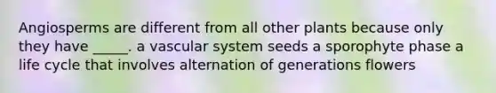 Angiosperms are different from all other plants because only they have _____. a vascular system seeds a sporophyte phase a life cycle that involves alternation of generations flowers