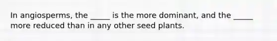 In angiosperms, the _____ is the more dominant, and the _____ more reduced than in any other seed plants.