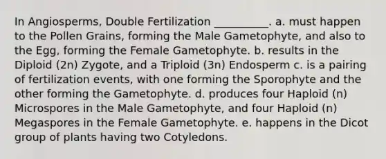 In Angiosperms, Double Fertilization __________. a. must happen to the Pollen Grains, forming the Male Gametophyte, and also to the Egg, forming the Female Gametophyte. b. results in the Diploid (2n) Zygote, and a Triploid (3n) Endosperm c. is a pairing of fertilization events, with one forming the Sporophyte and the other forming the Gametophyte. d. produces four Haploid (n) Microspores in the Male Gametophyte, and four Haploid (n) Megaspores in the Female Gametophyte. e. happens in the Dicot group of plants having two Cotyledons.