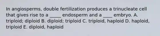 In angiosperms, double fertilization produces a trinucleate cell that gives rise to a _____ endosperm and a ____ embryo. A. triploid; diploid B. diploid; triploid C. triploid, haploid D. haploid, triploid E. diploid, haploid