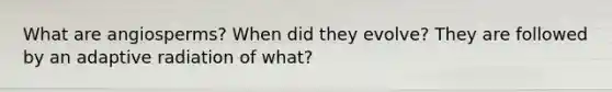 What are angiosperms? When did they evolve? They are followed by an adaptive radiation of what?