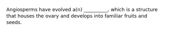 Angiosperms have evolved a(n) __________, which is a structure that houses the ovary and develops into familiar fruits and seeds.