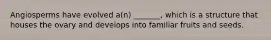 Angiosperms have evolved a(n) _______, which is a structure that houses the ovary and develops into familiar fruits and seeds.