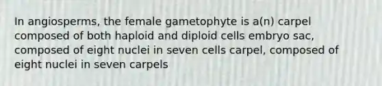 In angiosperms, the female gametophyte is a(n) carpel composed of both haploid and diploid cells embryo sac, composed of eight nuclei in seven cells carpel, composed of eight nuclei in seven carpels