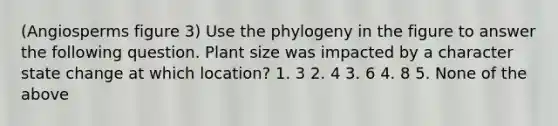 (Angiosperms figure 3) Use the phylogeny in the figure to answer the following question. Plant size was impacted by a character state change at which location? 1. 3 2. 4 3. 6 4. 8 5. None of the above