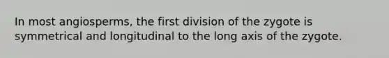 In most angiosperms, the first division of the zygote is symmetrical and longitudinal to the long axis of the zygote.