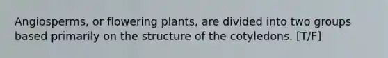 Angiosperms, or flowering plants, are divided into two groups based primarily on the structure of the cotyledons. [T/F]