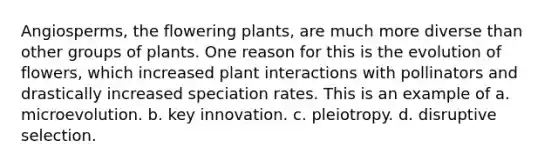 Angiosperms, the flowering plants, are much more diverse than other groups of plants. One reason for this is the evolution of flowers, which increased plant interactions with pollinators and drastically increased speciation rates. This is an example of a. microevolution. b. key innovation. c. pleiotropy. d. disruptive selection.