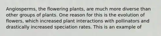 Angiosperms, the flowering plants, are much more diverse than other groups of plants. One reason for this is the evolution of flowers, which increased plant interactions with pollinators and drastically increased speciation rates. This is an example of